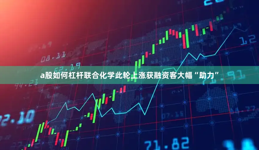 a股如何杠杆联合化学此轮上涨获融资客大幅“助力”
