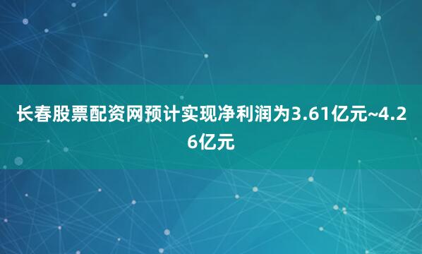 长春股票配资网预计实现净利润为3.61亿元~4.26亿元