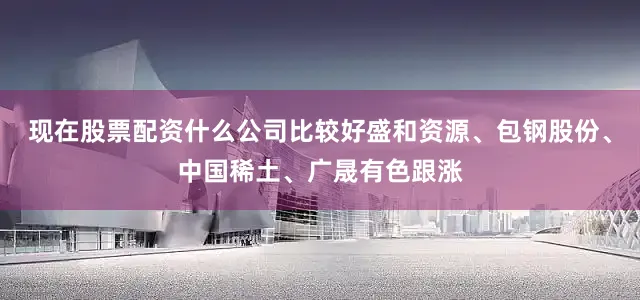 现在股票配资什么公司比较好盛和资源、包钢股份、中国稀土、广晟有色跟涨