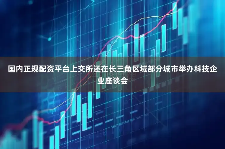 国内正规配资平台上交所还在长三角区域部分城市举办科技企业座谈会