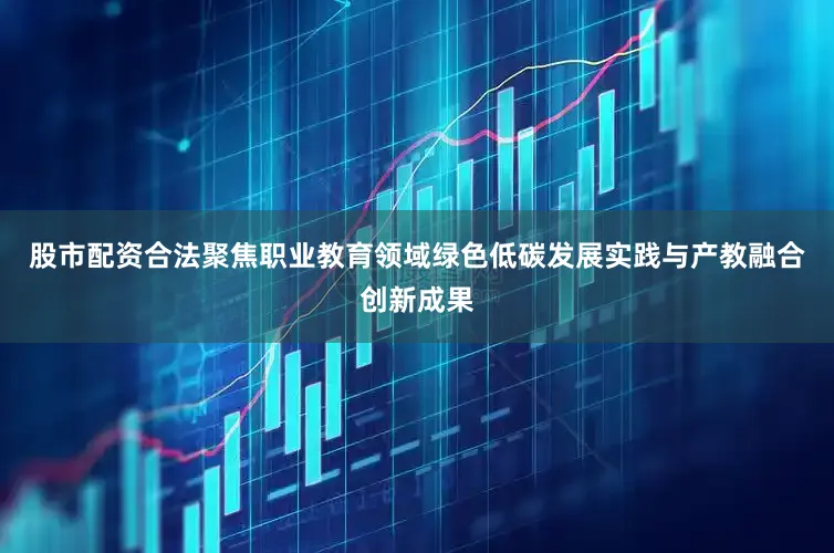 股市配资合法聚焦职业教育领域绿色低碳发展实践与产教融合创新成果