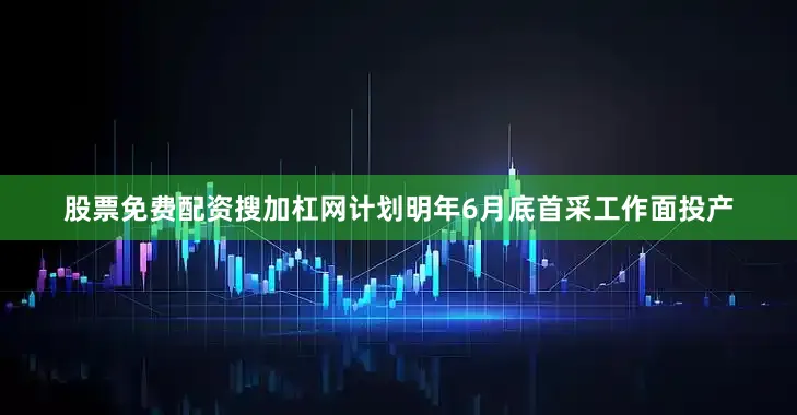 股票免费配资搜加杠网计划明年6月底首采工作面投产