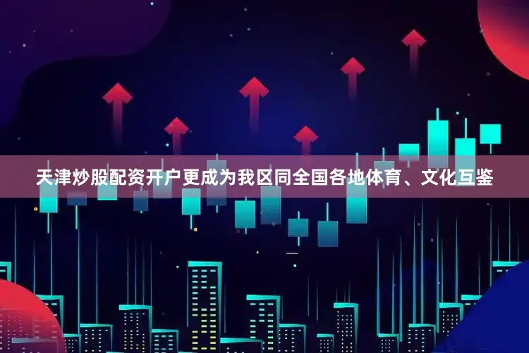 天津炒股配资开户更成为我区同全国各地体育、文化互鉴