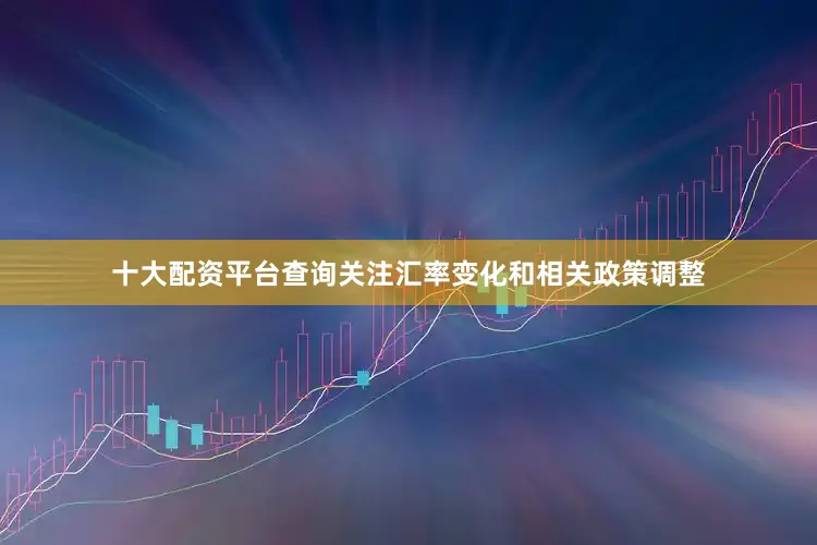 十大配资平台查询关注汇率变化和相关政策调整