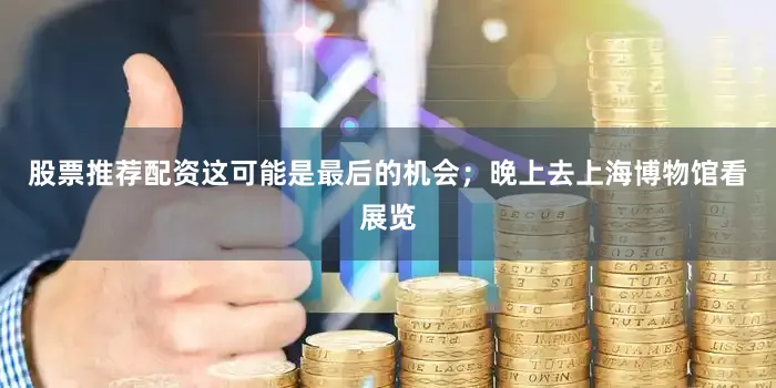 股票推荐配资这可能是最后的机会；晚上去上海博物馆看展览