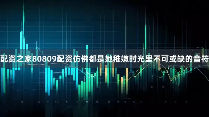 配资之家80809配资仿佛都是她稚嫩时光里不可或缺的音符