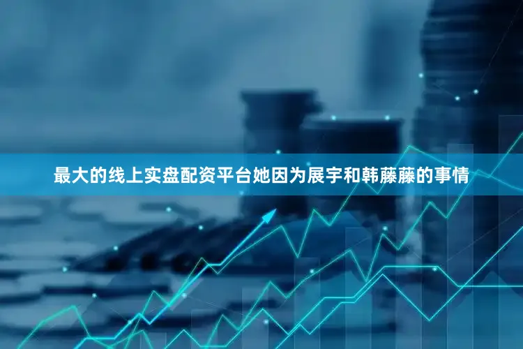 最大的线上实盘配资平台她因为展宇和韩藤藤的事情